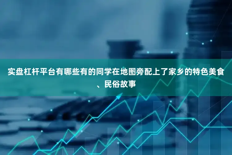 实盘杠杆平台有哪些有的同学在地图旁配上了家乡的特色美食、民俗故事