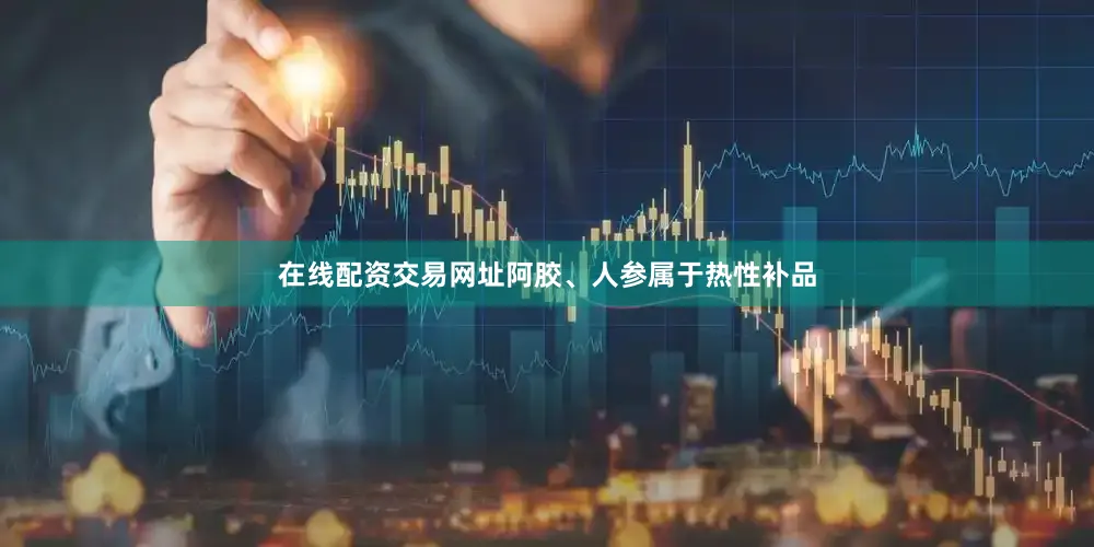 在线配资交易网址阿胶、人参属于热性补品