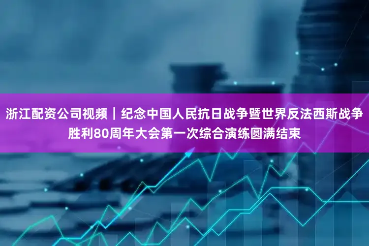 浙江配资公司视频｜纪念中国人民抗日战争暨世界反法西斯战争胜利80周年大会第一次综合演练圆满结束